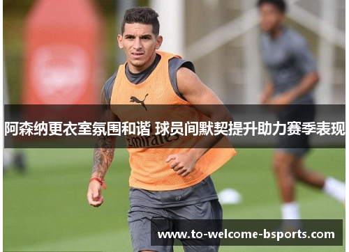 阿森纳更衣室氛围和谐 球员间默契提升助力赛季表现
